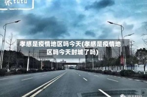 孝感是疫情地区吗今天(孝感是疫情地区吗今天封城了吗)