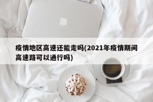 疫情地区高速还能走吗(2021年疫情期间高速路可以通行吗)