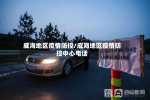 威海地区疫情防控/威海地区疫情防控中心电话
