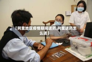 【阿里地区疫情期间送药,阿里送药怎么送】