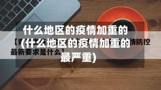什么地区的疫情加重的(什么地区的疫情加重的最严重)-第3张图片