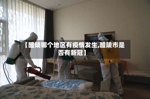 【醴陵哪个地区有疫情发生,醴陵市是否有新冠】-第2张图片
