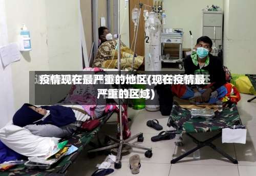 疫情现在最严重的地区(现在疫情最严重的区域)-第1张图片