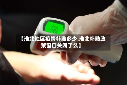 【淮北地区疫情补贴多少,淮北补贴政策窗口关闭了么】-第3张图片