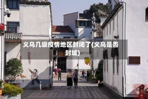 义乌几级疫情地区封闭了(义乌是否封城)-第2张图片