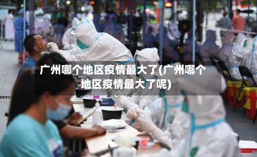 广州哪个地区疫情最大了(广州哪个地区疫情最大了呢)-第2张图片