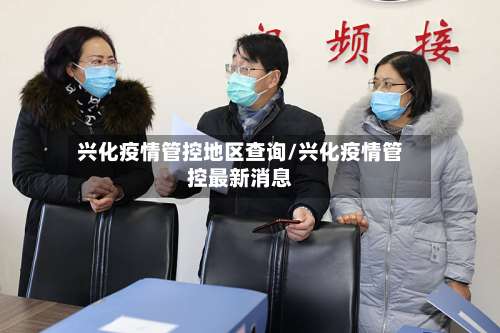 兴化疫情管控地区查询/兴化疫情管控最新消息-第1张图片