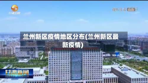 兰州新区疫情地区分布(兰州新区最新疫情)-第2张图片