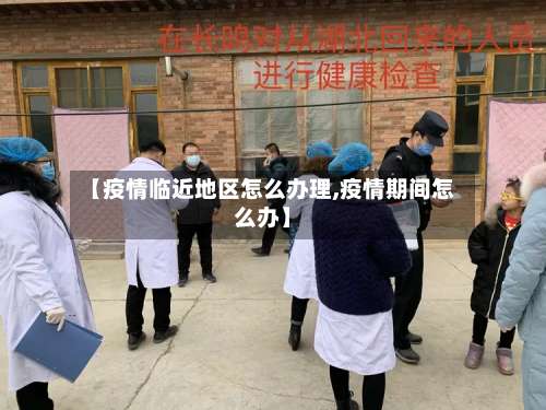 【疫情临近地区怎么办理,疫情期间怎么办】-第1张图片