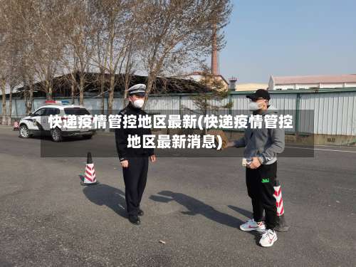 快递疫情管控地区最新(快递疫情管控地区最新消息)-第2张图片