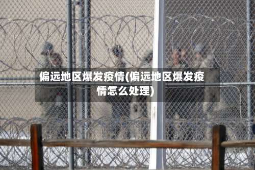偏远地区爆发疫情(偏远地区爆发疫情怎么处理)-第3张图片